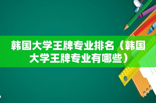 韩国大学王牌专业排名（韩国大学王牌专业有哪些）