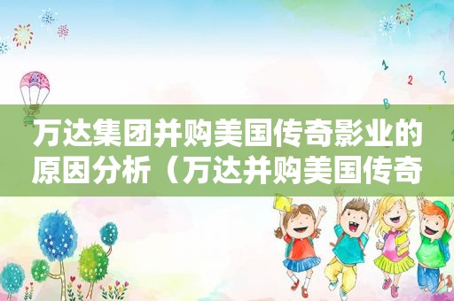 万达集团并购美国传奇影业的原因分析（万达并购美国传奇影业的完整并购方案）