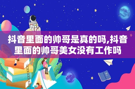 抖音里面的帅哥是真的吗,抖音里面的帅哥美女没有工作吗