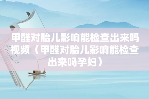 甲醛对胎儿影响能检查出来吗视频（甲醛对胎儿影响能检查出来吗孕妇）