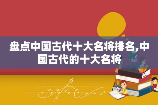 盘点中国古代十大名将排名,中国古代的十大名将