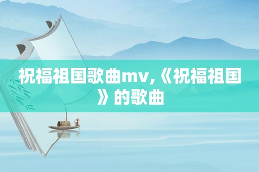 祝福祖国歌曲mv,《祝福祖国》的歌曲