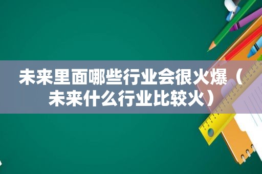 未来里面哪些行业会很火爆（未来什么行业比较火）