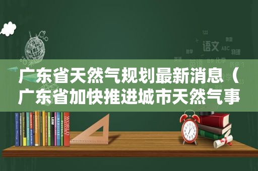 广东省天然气规划最新消息（广东省加快推进城市天然气事业高质量发展实施方案）