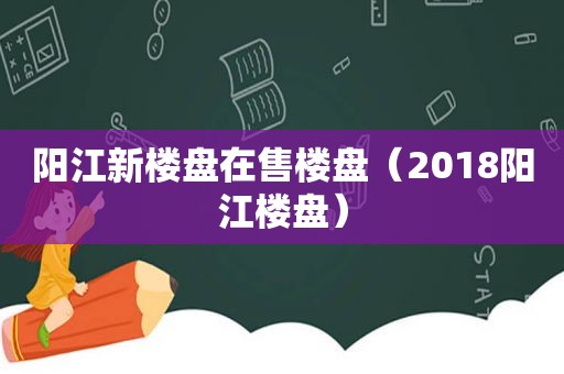阳江新楼盘在售楼盘（2018阳江楼盘）