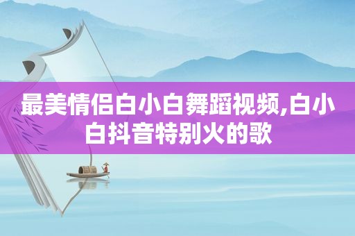 最美情侣白小白舞蹈视频,白小白抖音特别火的歌