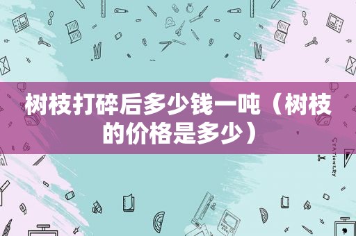 树枝打碎后多少钱一吨（树枝的价格是多少）