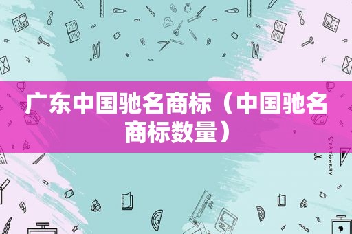 广东中国驰名商标（中国驰名商标数量）