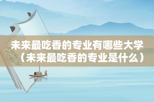 未来最吃香的专业有哪些大学（未来最吃香的专业是什么）