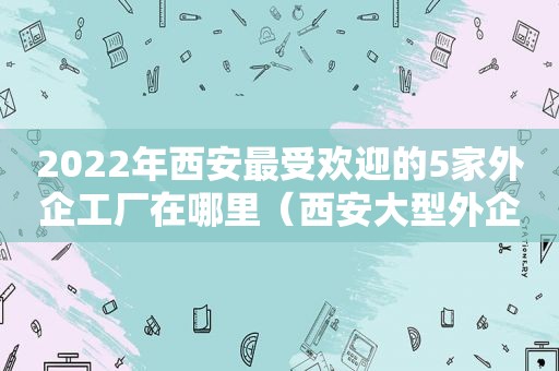 2022年西安最受欢迎的5家外企工厂在哪里（西安大型外企）