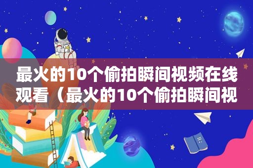 最火的10个 *** 瞬间视频在线观看（最火的10个 *** 瞬间视频软件）
