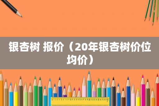 银杏树 报价（20年银杏树价位均价）