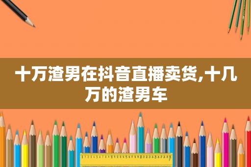 十万渣男在抖音直播卖货,十几万的渣男车