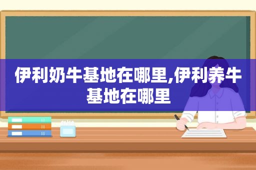伊利奶牛基地在哪里,伊利养牛基地在哪里