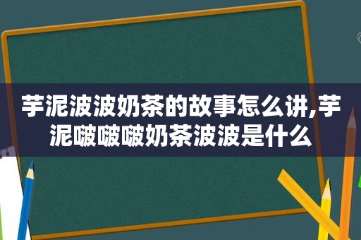 芋泥波波奶茶的故事怎么讲,芋泥啵啵啵奶茶波波是什么