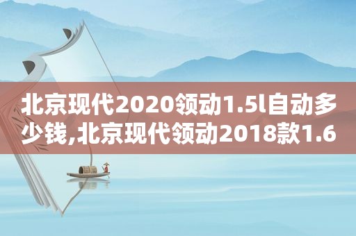 北京现代2020领动1.5l自动多少钱,北京现代领动2018款1.6l自动挡配置有哪些