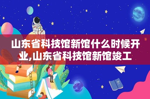 山东省科技馆新馆什么时候开业,山东省科技馆新馆竣工