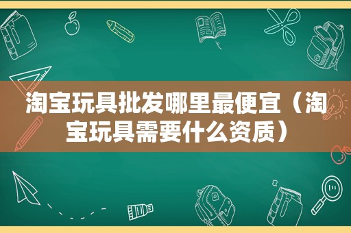 淘宝玩具批发哪里最便宜（淘宝玩具需要什么资质）