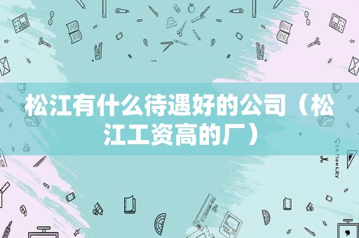 松江有什么待遇好的公司（松江工资高的厂）