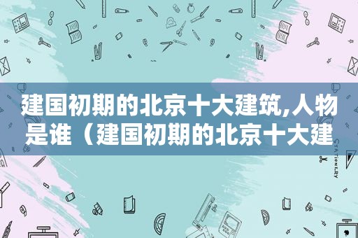 建国初期的北京十大建筑,人物是谁（建国初期的北京十大建筑,人物有哪些）