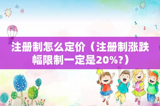 注册制怎么定价（注册制涨跌幅限制一定是20%?）