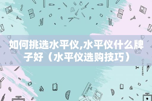 如何挑选水平仪,水平仪什么牌子好（水平仪选购技巧）