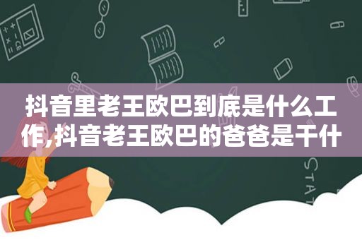 抖音里老王欧巴到底是什么工作,抖音老王欧巴的爸爸是干什么的