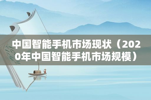 中国智能手机市场现状（2020年中国智能手机市场规模）