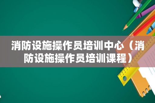 消防设施操作员培训中心（消防设施操作员培训课程）