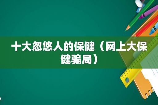 十大忽悠人的保健（网上大保健骗局）