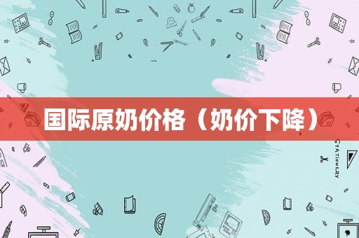 国际原奶价格（奶价下降）