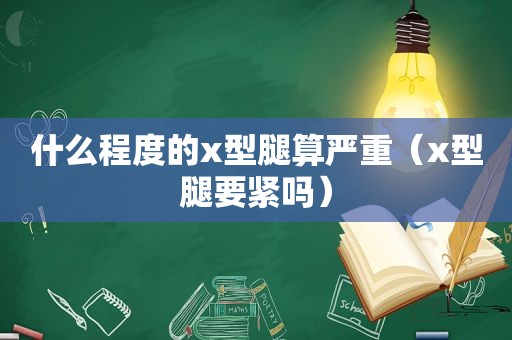 什么程度的x型腿算严重（x型腿要紧吗）