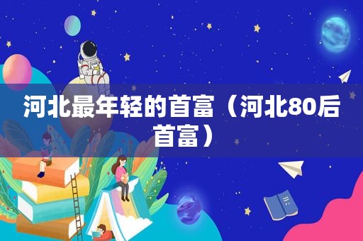河北最年轻的首富（河北80后首富）