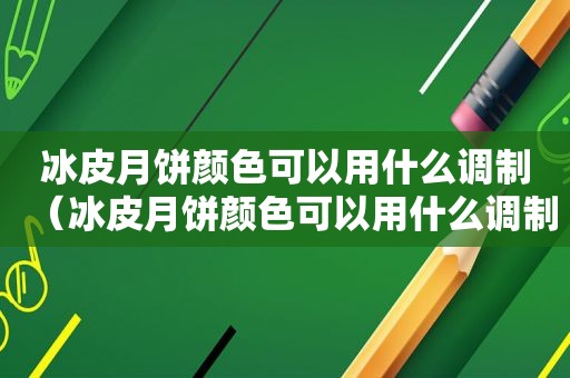 冰皮月饼颜色可以用什么调制（冰皮月饼颜色可以用什么调制出来）