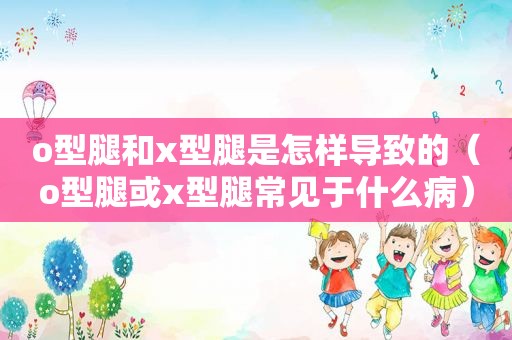 o型腿和x型腿是怎样导致的（o型腿或x型腿常见于什么病）