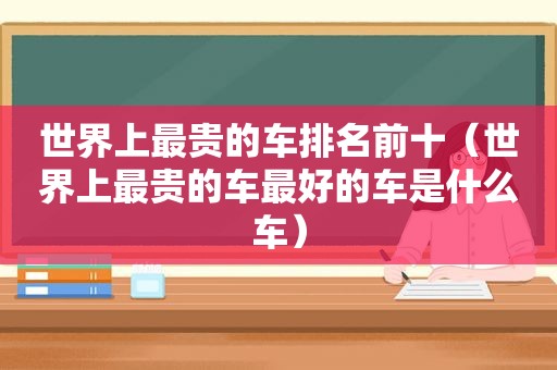 世界上最贵的车排名前十（世界上最贵的车最好的车是什么车）