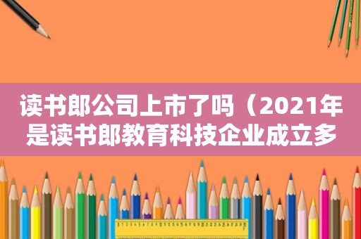 读书郎公司上市了吗（2021年是读书郎教育科技企业成立多少年）