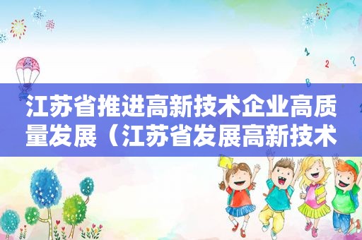 江苏省推进高新技术企业高质量发展（江苏省发展高新技术产业的有利条件）