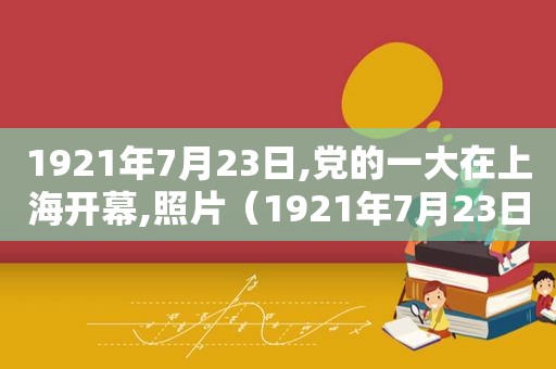 1921年7月23日,党的一大在上海开幕,照片（1921年7月23日,党的一大在上海开幕,书记是谁）