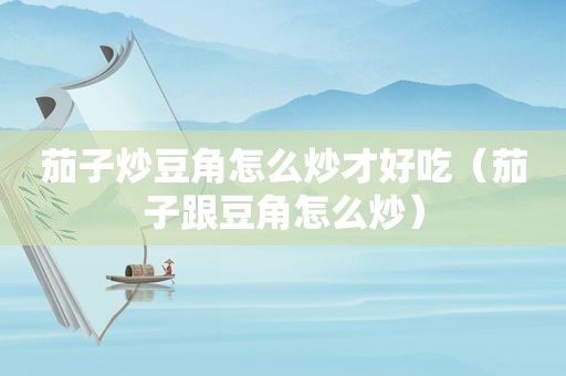 茄子炒豆角怎么炒才好吃（茄子跟豆角怎么炒）