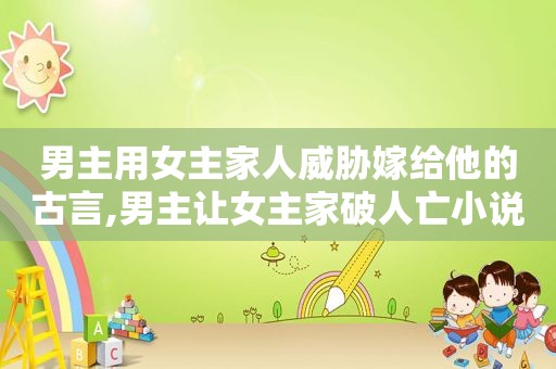 男主用女主家人威胁嫁给他的古言,男主让女主家破人亡小说