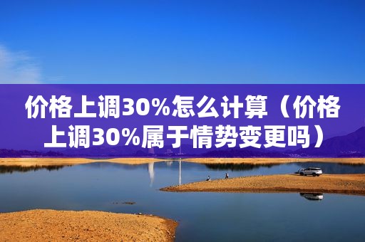 价格上调30%怎么计算（价格上调30%属于情势变更吗）