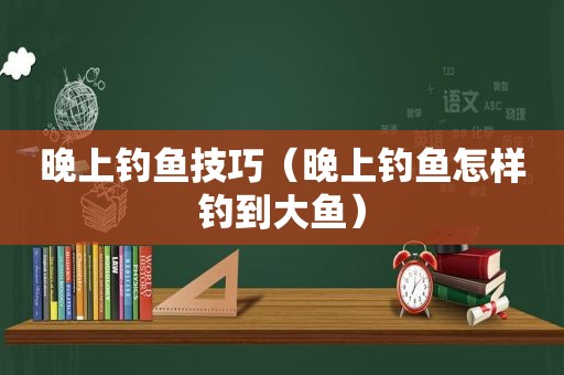 晚上钓鱼技巧（晚上钓鱼怎样钓到大鱼）
