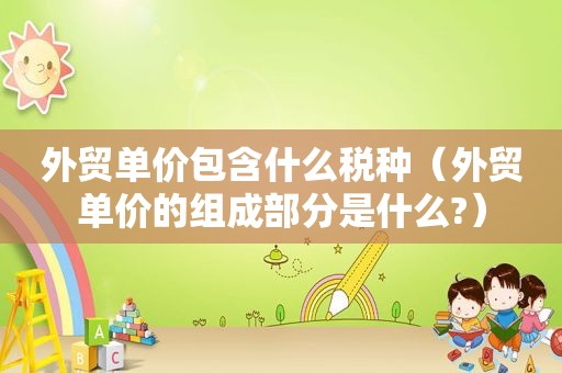 外贸单价包含什么税种（外贸单价的组成部分是什么?）