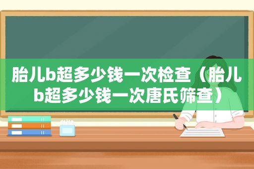 胎儿b超多少钱一次检查（胎儿b超多少钱一次唐氏筛查）