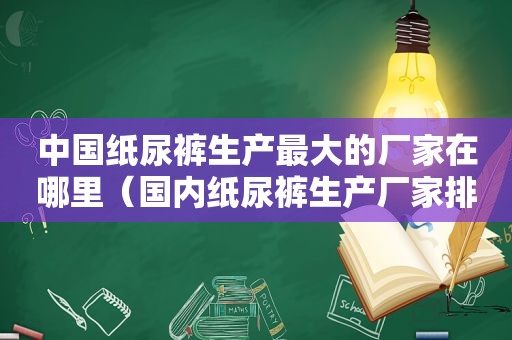 中国纸尿裤生产最大的厂家在哪里（国内纸尿裤生产厂家排名）