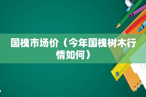 国槐市场价（今年国槐树木行情如何）