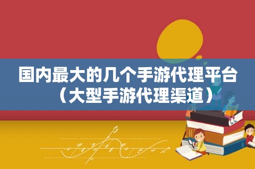 国内最大的几个手游代理平台（大型手游代理渠道）