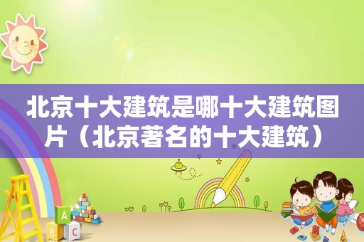 北京十大建筑是哪十大建筑图片（北京著名的十大建筑）