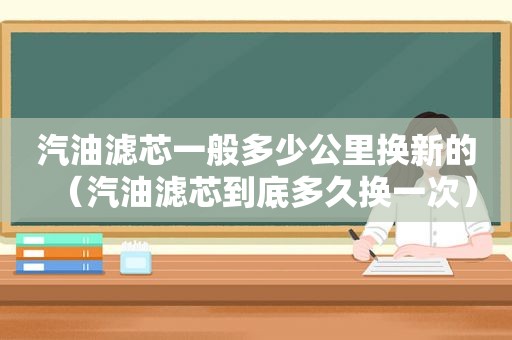 汽油滤芯一般多少公里换新的（汽油滤芯到底多久换一次）